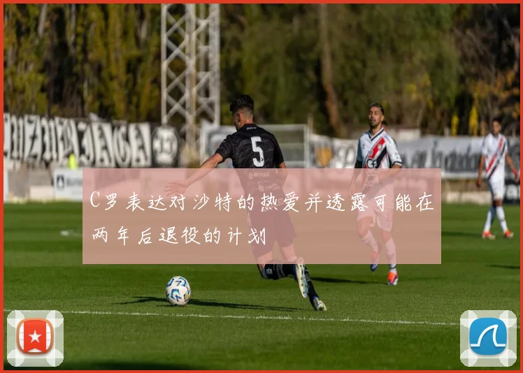 C罗表达对沙特的热爱并透露可能在两年后退役的计划