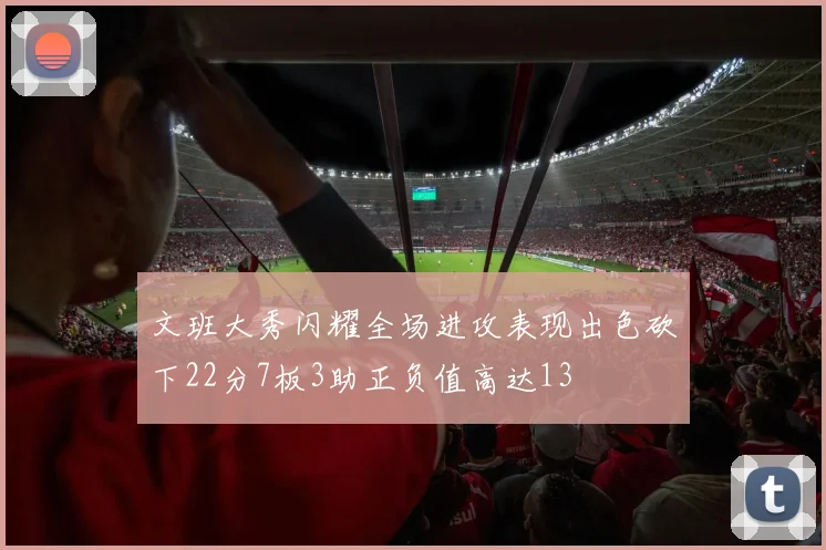 文班大秀闪耀全场进攻表现出色砍下22分7板3助正负值高达13