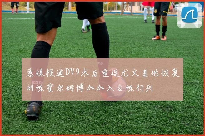 意媒报道DV9术后重返尤文基地恢复训练霍尔姆博加加入合练行列