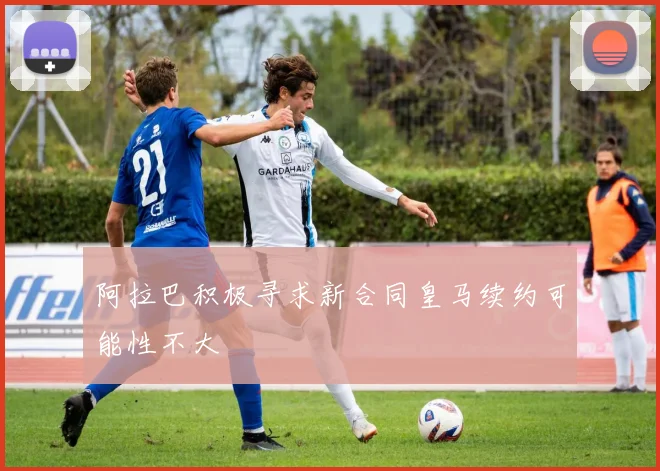 阿拉巴积极寻求新合同皇马续约可能性不大