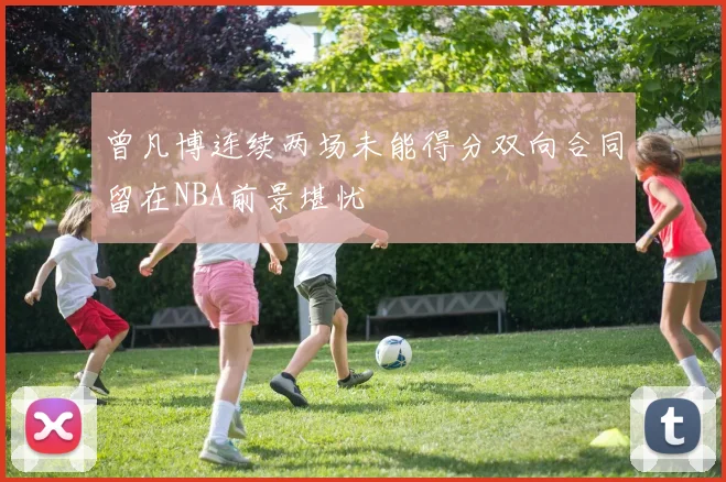 曾凡博连续两场未能得分双向合同留在NBA前景堪忧