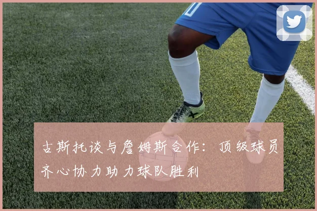 古斯托谈与詹姆斯合作：顶级球员齐心协力助力球队胜利