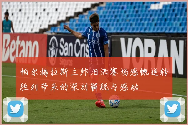 帕尔梅拉斯主帅泪洒赛场感慨逆转胜利带来的深刻解脱与感动