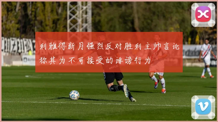 利雅得新月强烈反对胜利主帅言论称其为不可接受的诽谤行为