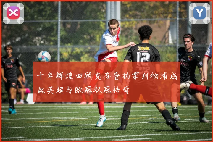 十年辉煌回顾克洛普执掌利物浦成就英超与欧冠双冠传奇