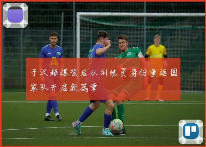 于汉超退役后以训练员身份重返国家队开启新篇章