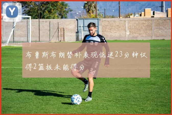 布鲁斯布朗替补表现低迷23分钟仅得2篮板未能得分