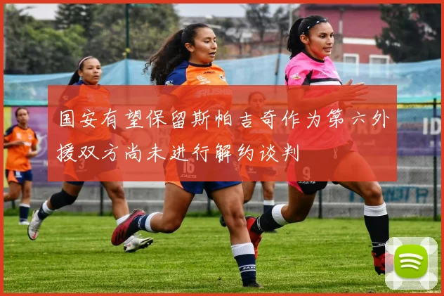 国安有望保留斯帕吉奇作为第六外援双方尚未进行解约谈判