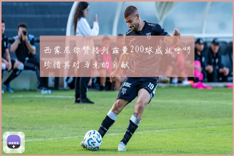 西蒙尼称赞格列兹曼200球成就呼吁珍惜其对马竞的贡献