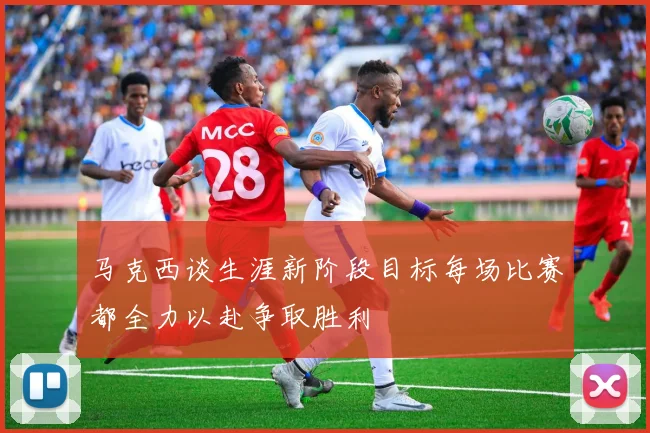 马克西谈生涯新阶段目标每场比赛都全力以赴争取胜利