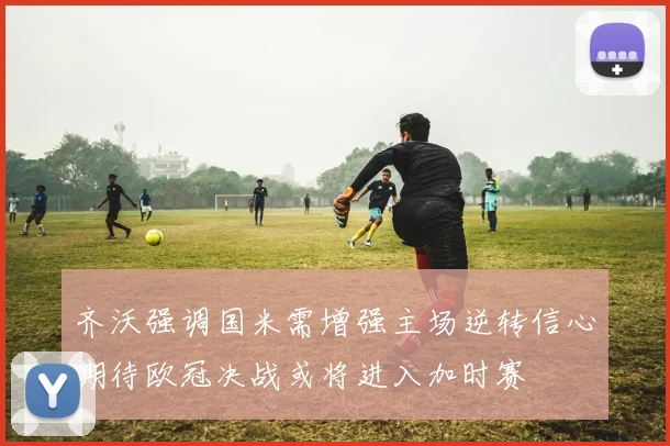 齐沃强调国米需增强主场逆转信心期待欧冠决战或将进入加时赛