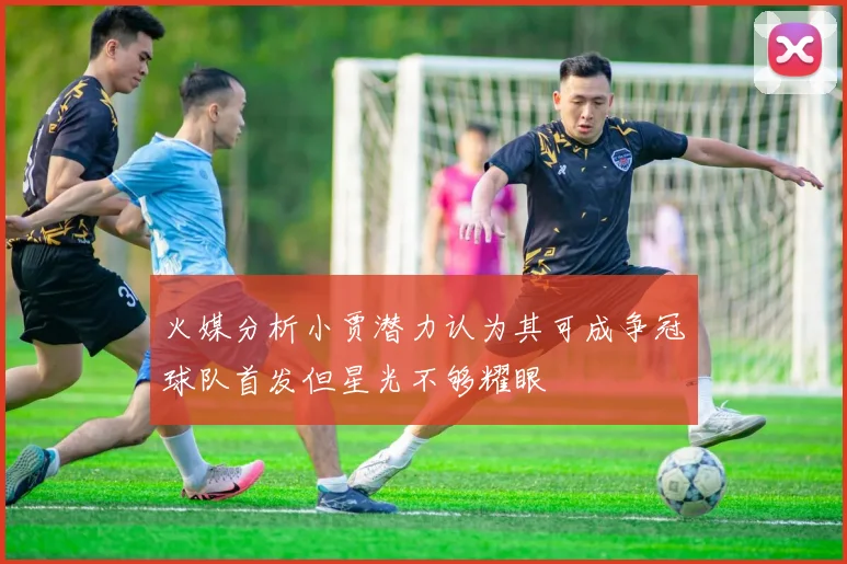 火媒分析小贾潜力认为其可成争冠球队首发但星光不够耀眼