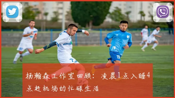 杨瀚森工作室回顾：凌晨1点入睡4点赶机场的忙碌生活