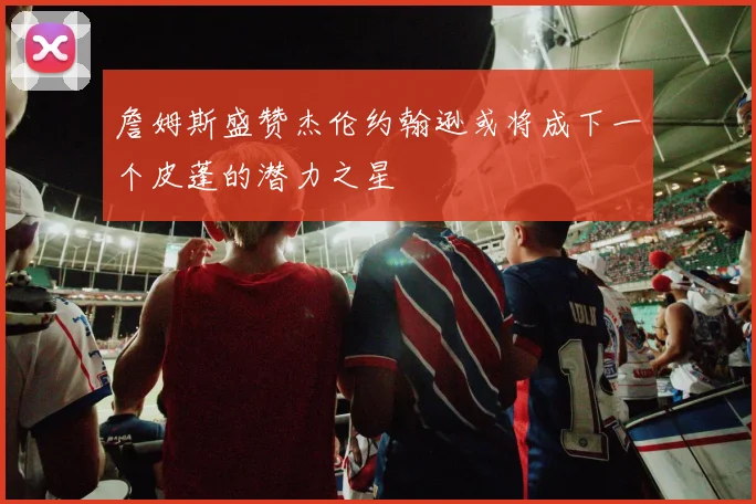 詹姆斯盛赞杰伦约翰逊或将成下一个皮蓬的潜力之星