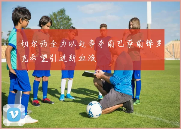 切尔西全力以赴争夺前巴萨前锋罗克希望引进新血液