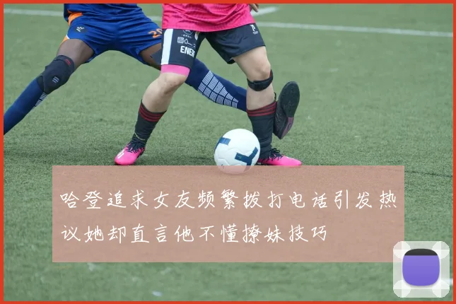 哈登追求女友频繁拨打电话引发热议她却直言他不懂撩妹技巧