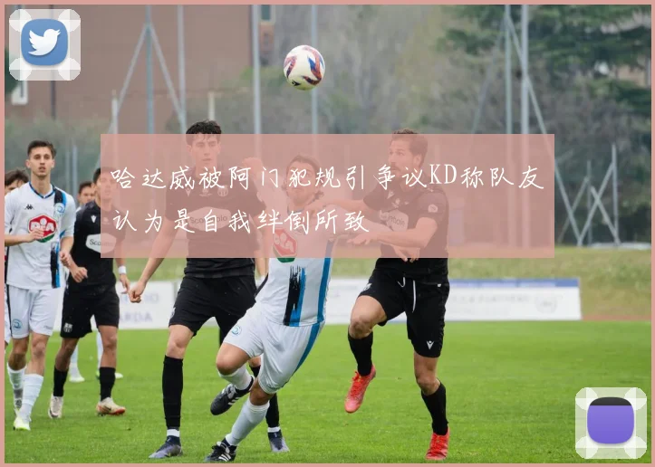 哈达威被阿门犯规引争议KD称队友认为是自我绊倒所致